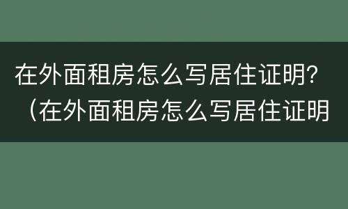 在外面租房怎么写居住证明？（在外面租房怎么写居住证明书）