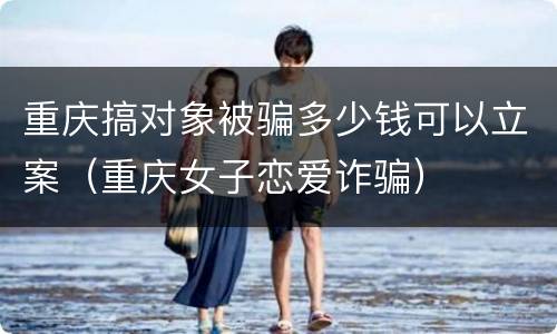 重庆搞对象被骗多少钱可以立案（重庆女子恋爱诈骗）