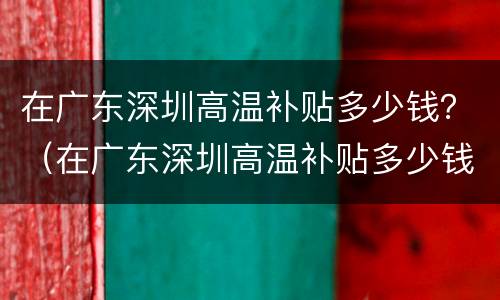 在广东深圳高温补贴多少钱？（在广东深圳高温补贴多少钱啊）