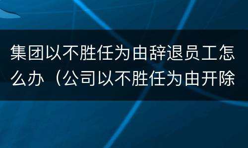 集团以不胜任为由辞退员工怎么办（公司以不胜任为由开除）