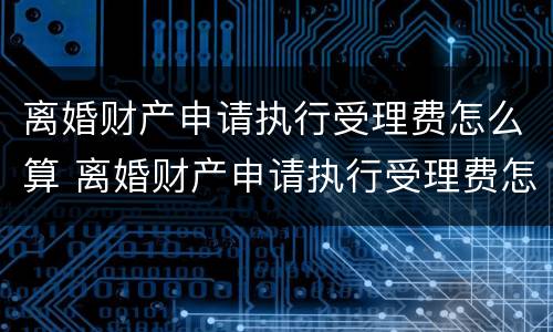 离婚财产申请执行受理费怎么算 离婚财产申请执行受理费怎么算出来的