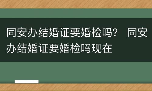 同安办结婚证要婚检吗？ 同安办结婚证要婚检吗现在