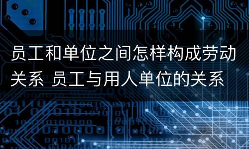 员工和单位之间怎样构成劳动关系 员工与用人单位的关系