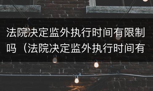 法院决定监外执行时间有限制吗（法院决定监外执行时间有限制吗多久）