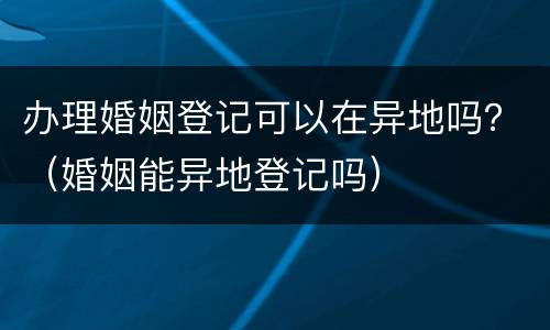 办理婚姻登记可以在异地吗？（婚姻能异地登记吗）