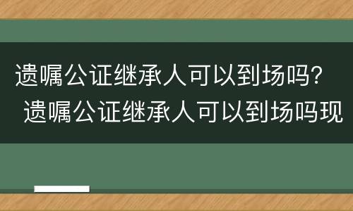 遗嘱公证继承人可以到场吗？ 遗嘱公证继承人可以到场吗现在