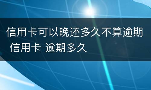信用卡可以晚还多久不算逾期 信用卡 逾期多久