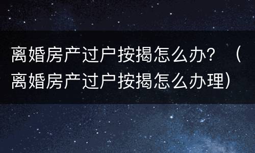 离婚房产过户按揭怎么办？（离婚房产过户按揭怎么办理）