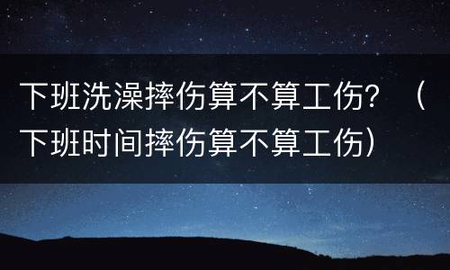 下班洗澡摔伤算不算工伤？（下班时间摔伤算不算工伤）