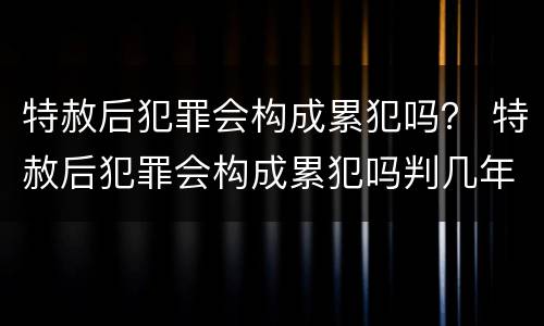 特赦后犯罪会构成累犯吗？ 特赦后犯罪会构成累犯吗判几年