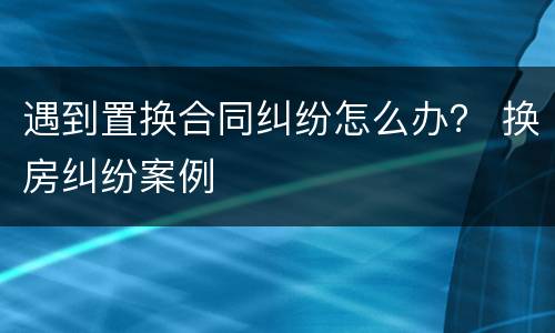 遇到置换合同纠纷怎么办？ 换房纠纷案例