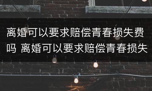 离婚可以要求赔偿青春损失费吗 离婚可以要求赔偿青春损失费吗男方