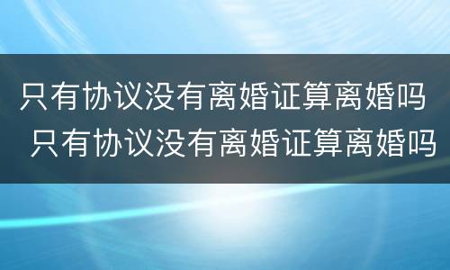 只有协议没有离婚证算离婚吗 只有协议没有离婚证算离婚吗