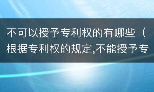 不可以授予专利权的有哪些（根据专利权的规定,不能授予专利权的有）