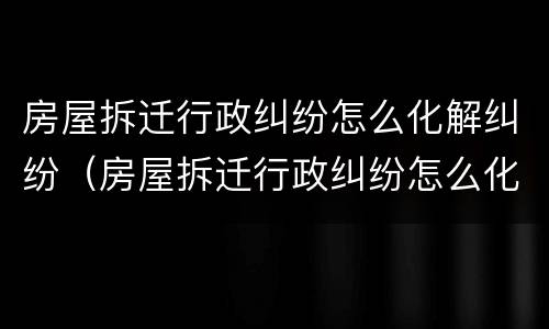 房屋拆迁行政纠纷怎么化解纠纷（房屋拆迁行政纠纷怎么化解纠纷案例）