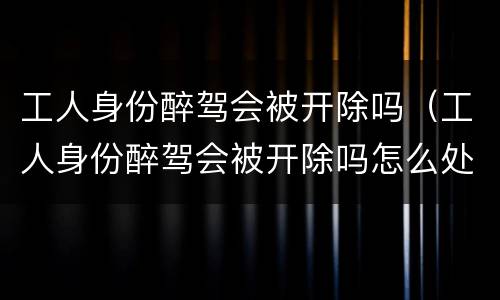 工人身份醉驾会被开除吗（工人身份醉驾会被开除吗怎么处理）