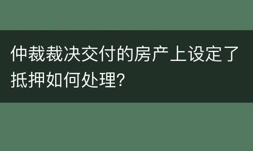 仲裁裁决交付的房产上设定了抵押如何处理？