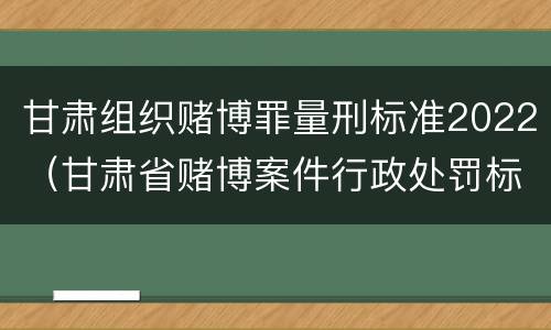甘肃组织赌博罪量刑标准2022（甘肃省赌博案件行政处罚标准）