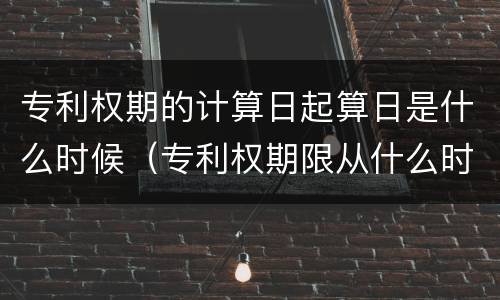 专利权期的计算日起算日是什么时候（专利权期限从什么时候开始计算）