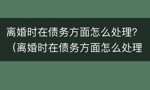 离婚时在债务方面怎么处理？（离婚时在债务方面怎么处理好）
