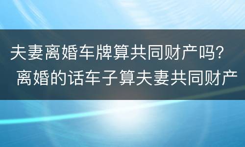 夫妻离婚车牌算共同财产吗？ 离婚的话车子算夫妻共同财产吗?