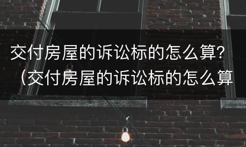 交付房屋的诉讼标的怎么算？（交付房屋的诉讼标的怎么算利息）