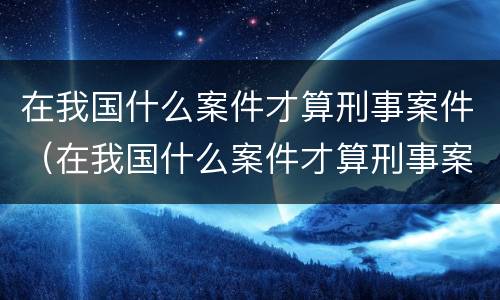 在我国什么案件才算刑事案件（在我国什么案件才算刑事案件呢）