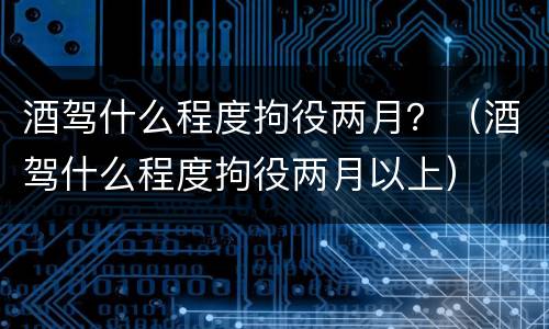 酒驾什么程度拘役两月？（酒驾什么程度拘役两月以上）