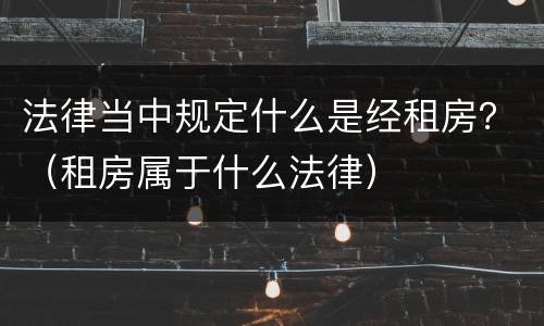 法律当中规定什么是经租房？（租房属于什么法律）