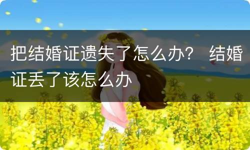 把结婚证遗失了怎么办？ 结婚证丢了该怎么办