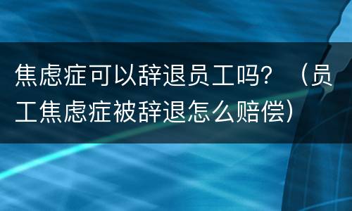 焦虑症可以辞退员工吗？（员工焦虑症被辞退怎么赔偿）