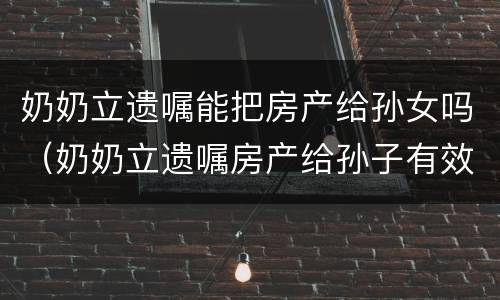 奶奶立遗嘱能把房产给孙女吗（奶奶立遗嘱房产给孙子有效吗?）
