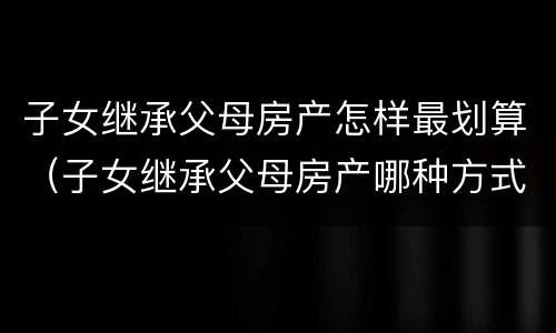 子女继承父母房产怎样最划算（子女继承父母房产哪种方式最省钱）