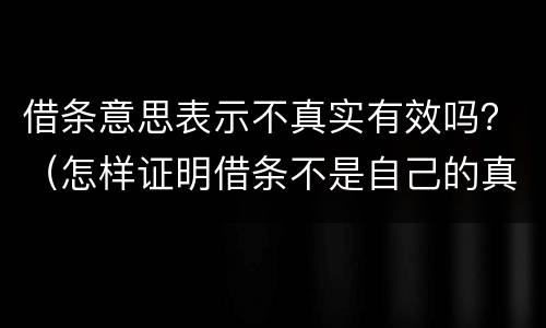 借条意思表示不真实有效吗？（怎样证明借条不是自己的真实意思）