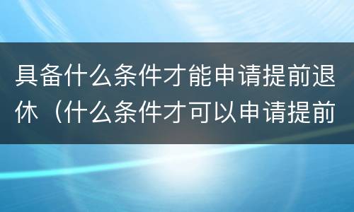 具备什么条件才能申请提前退休（什么条件才可以申请提前退休）