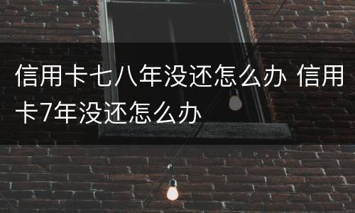 信用卡七八年没还怎么办 信用卡7年没还怎么办