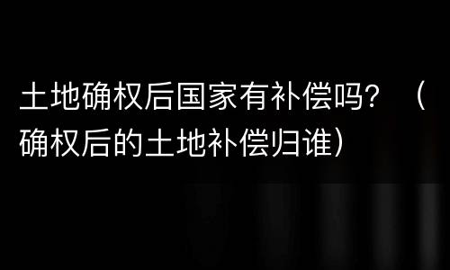 土地确权后国家有补偿吗？（确权后的土地补偿归谁）