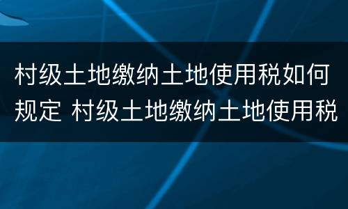 村级土地缴纳土地使用税如何规定 村级土地缴纳土地使用税如何规定收入