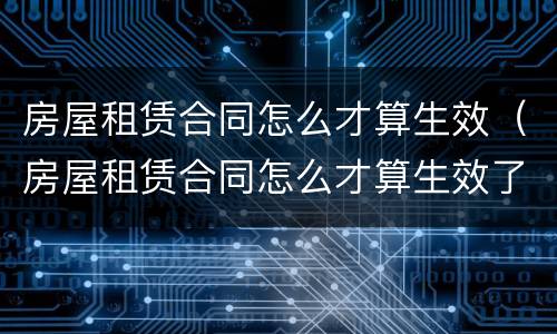 房屋租赁合同怎么才算生效（房屋租赁合同怎么才算生效了）
