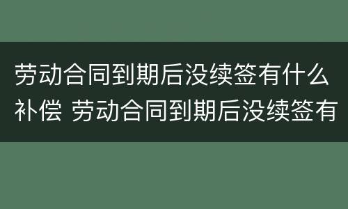 劳动合同到期后没续签有什么补偿 劳动合同到期后没续签有什么补偿嘛