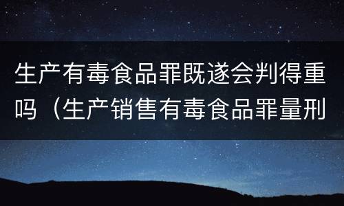 生产有毒食品罪既遂会判得重吗（生产销售有毒食品罪量刑）