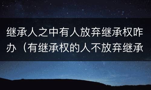 继承人之中有人放弃继承权咋办（有继承权的人不放弃继承怎么办）