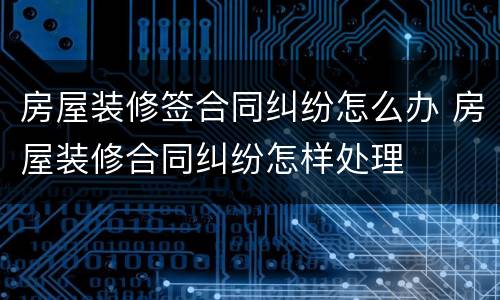 房屋装修签合同纠纷怎么办 房屋装修合同纠纷怎样处理