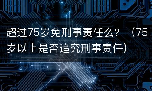 超过75岁免刑事责任么？（75岁以上是否追究刑事责任）