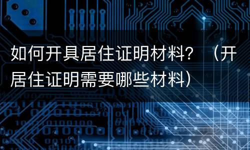 如何开具居住证明材料？（开居住证明需要哪些材料）