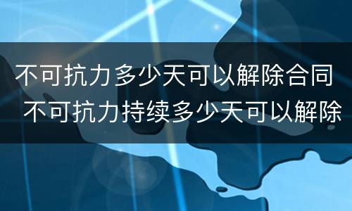 不可抗力多少天可以解除合同 不可抗力持续多少天可以解除合同