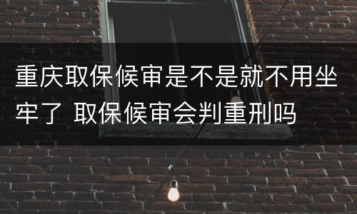 重庆取保候审是不是就不用坐牢了 取保候审会判重刑吗