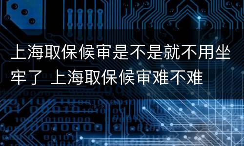 上海取保候审是不是就不用坐牢了 上海取保候审难不难