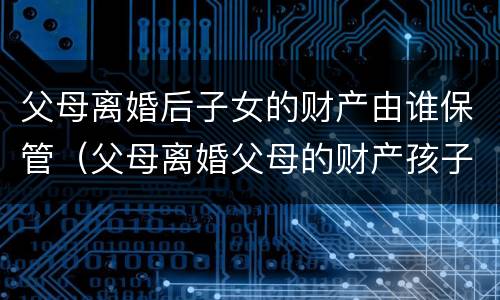 父母离婚后子女的财产由谁保管（父母离婚父母的财产孩子有权利得财产吗）