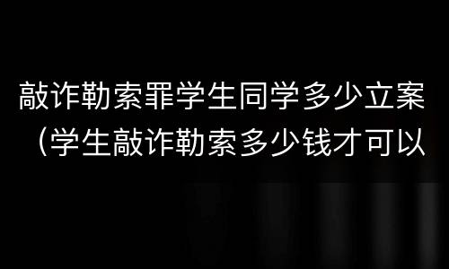 敲诈勒索罪学生同学多少立案（学生敲诈勒索多少钱才可以立案）